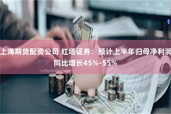上海期货配资公司 红塔证券：预计上半年归母净利润同比增长45%-55%