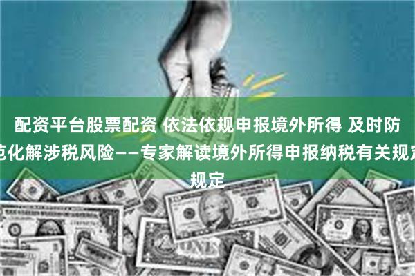 配资平台股票配资 依法依规申报境外所得 及时防范化解涉税风险——专家解读境外所得申报纳税有关规定
