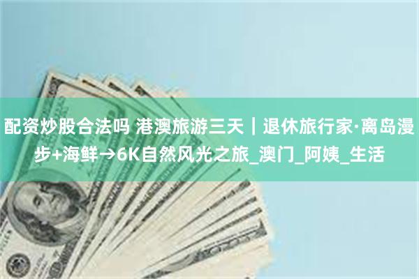 配资炒股合法吗 港澳旅游三天｜退休旅行家·离岛漫步+海鲜→6K自然风光之旅_澳门_阿姨_生活