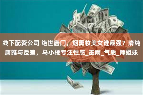 线下配资公司 绝世唐门，烟熏妆美女谁最强？清纯唐雅与反差，马小桃专注性感_巫雨_气质_师姐妹