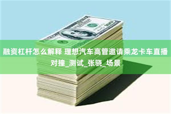 融资杠杆怎么解释 理想汽车高管邀请乘龙卡车直播对撞_测试_张骁_场景