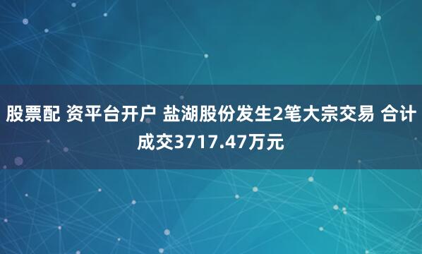 股票配 资平台开户 盐湖股份发生2笔大宗交易 合计成交3717.47万元