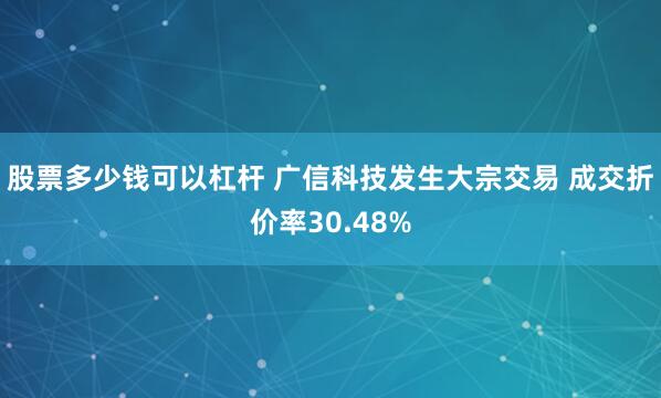 股票多少钱可以杠杆 广信科技发生大宗交易 成交折价率30.48%