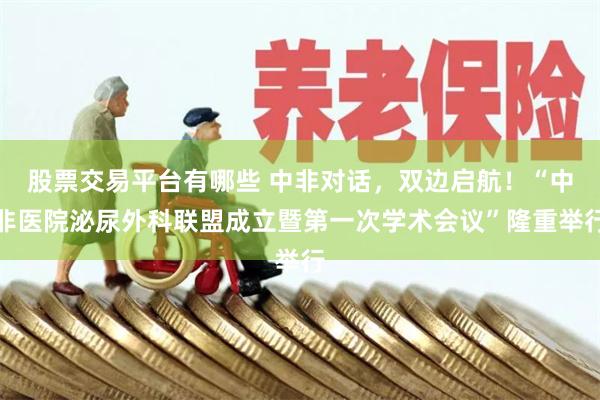 股票交易平台有哪些 中非对话，双边启航！“中非医院泌尿外科联盟成立暨第一次学术会议”隆重举行