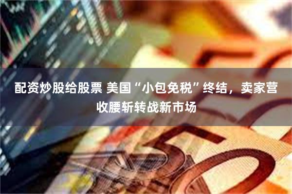 配资炒股给股票 美国“小包免税”终结，卖家营收腰斩转战新市场
