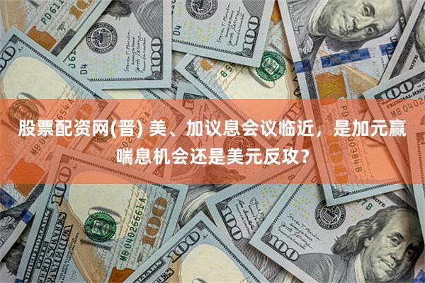 股票配资网(晋) 美、加议息会议临近，是加元赢喘息机会还是美元反攻？