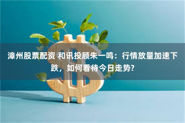 漳州股票配资 和讯投顾朱一鸣：行情放量加速下跌，如何看待今日走势?