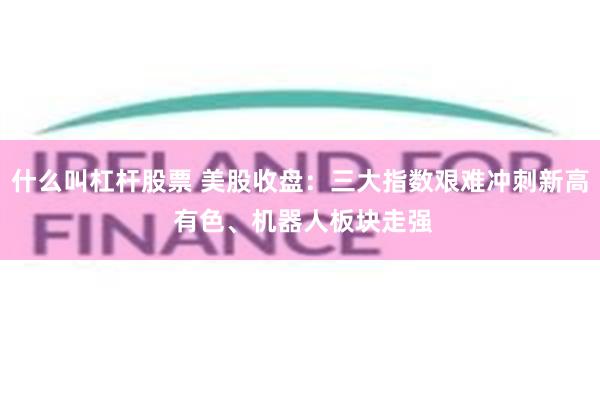什么叫杠杆股票 美股收盘:三大指数艰难冲刺新高 有色、机器人板块走强