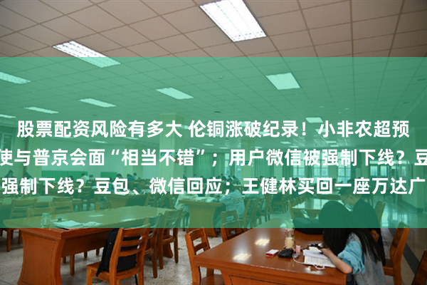 股票配资风险有多大 伦铜涨破纪录!小非农超预期降温;特朗普:美特使与普京会面“相当不错”;用户微信被强制下线?豆包、微信回应;王健林买回一座万达广场丨每经早参